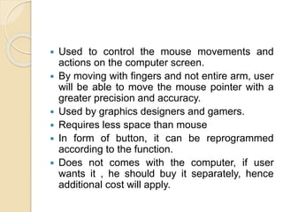  Used to control the mouse movements and
actions on the computer screen.
 By moving with fingers and not entire arm, user
will be able to move the mouse pointer with a
greater precision and accuracy.
 Used by graphics designers and gamers.
 Requires less space than mouse
 In form of button, it can be reprogrammed
according to the function.
 Does not comes with the computer, if user
wants it , he should buy it separately, hence
additional cost will apply.
 