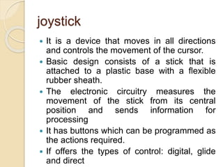 joystick
 It is a device that moves in all directions
and controls the movement of the cursor.
 Basic design consists of a stick that is
attached to a plastic base with a flexible
rubber sheath.
 The electronic circuitry measures the
movement of the stick from its central
position and sends information for
processing
 It has buttons which can be programmed as
the actions required.
 If offers the types of control: digital, glide
and direct
 
