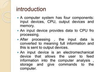 introduction
 A computer system has four components:
input devices, CPU, output devices and
memory.
 An input device provides data to CPU fro
processing.
 After processing , the input data is
converted to meaning full information and
this is sent to output devices.
 An input device is an electromechanical
device that allows the user to feed
information into the computer analysis ,
storage and give commands to the
computer.
 