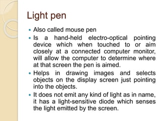 Light pen
 Also called mouse pen
 Is a hand-held electro-optical pointing
device which when touched to or aim
closely at a connected computer monitor,
will allow the computer to determine where
at that screen the pen is aimed.
 Helps in drawing images and selects
objects on the display screen just pointing
into the objects.
 It does not emit any kind of light as in name,
it has a light-sensitive diode which senses
the light emitted by the screen.
 