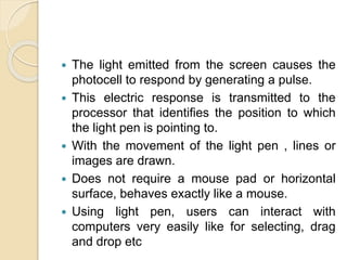  The light emitted from the screen causes the
photocell to respond by generating a pulse.
 This electric response is transmitted to the
processor that identifies the position to which
the light pen is pointing to.
 With the movement of the light pen , lines or
images are drawn.
 Does not require a mouse pad or horizontal
surface, behaves exactly like a mouse.
 Using light pen, users can interact with
computers very easily like for selecting, drag
and drop etc
 
