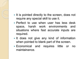  It is pointed directly to the screen, does not
require any special skill to use it.
 Perfect to use when user has less desk
space, harsh work environments and
situations where fast accurate inputs are
required.
 It does not give any kind of information
when pointed to blank part of the screen.
 Economical and requires little or no
maintainance.
 