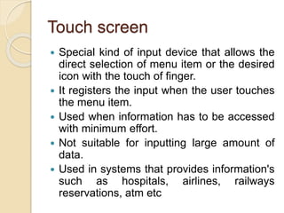 Touch screen
 Special kind of input device that allows the
direct selection of menu item or the desired
icon with the touch of finger.
 It registers the input when the user touches
the menu item.
 Used when information has to be accessed
with minimum effort.
 Not suitable for inputting large amount of
data.
 Used in systems that provides information's
such as hospitals, airlines, railways
reservations, atm etc
 
