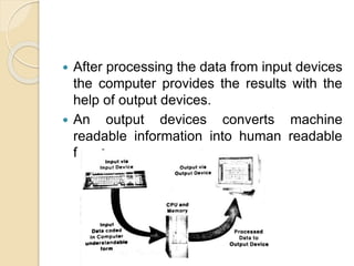  After processing the data from input devices
the computer provides the results with the
help of output devices.
 An output devices converts machine
readable information into human readable
form.
 