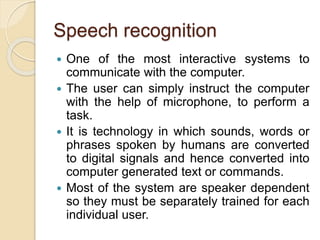 Speech recognition
 One of the most interactive systems to
communicate with the computer.
 The user can simply instruct the computer
with the help of microphone, to perform a
task.
 It is technology in which sounds, words or
phrases spoken by humans are converted
to digital signals and hence converted into
computer generated text or commands.
 Most of the system are speaker dependent
so they must be separately trained for each
individual user.
 