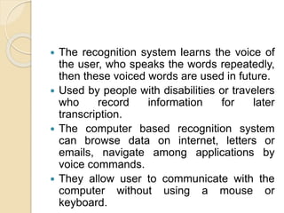  The recognition system learns the voice of
the user, who speaks the words repeatedly,
then these voiced words are used in future.
 Used by people with disabilities or travelers
who record information for later
transcription.
 The computer based recognition system
can browse data on internet, letters or
emails, navigate among applications by
voice commands.
 They allow user to communicate with the
computer without using a mouse or
keyboard.
 