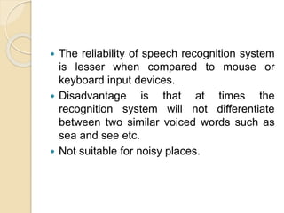 The reliability of speech recognition system
is lesser when compared to mouse or
keyboard input devices.
 Disadvantage is that at times the
recognition system will not differentiate
between two similar voiced words such as
sea and see etc.
 Not suitable for noisy places.
 
