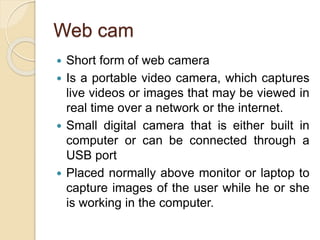 Web cam
 Short form of web camera
 Is a portable video camera, which captures
live videos or images that may be viewed in
real time over a network or the internet.
 Small digital camera that is either built in
computer or can be connected through a
USB port
 Placed normally above monitor or laptop to
capture images of the user while he or she
is working in the computer.
 