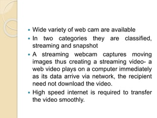  Wide variety of web cam are available
 In two categories they are classified,
streaming and snapshot
 A streaming webcam captures moving
images thus creating a streaming video- a
web video plays on a computer immediately
as its data arrive via network, the recipient
need not download the video.
 High speed internet is required to transfer
the video smoothly.
 