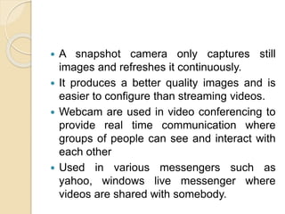  A snapshot camera only captures still
images and refreshes it continuously.
 It produces a better quality images and is
easier to configure than streaming videos.
 Webcam are used in video conferencing to
provide real time communication where
groups of people can see and interact with
each other
 Used in various messengers such as
yahoo, windows live messenger where
videos are shared with somebody.
 