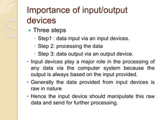 Importance of input/output
devices
 Three steps
◦ Step1 : data input via an input devices.
◦ Step 2: processing the data
◦ Step 3: data output via an output device.
• Input devices play a major role in the processing of
any data via the computer system because the
output is always based on the input provided.
• Generally the data provided from input devices is
raw in nature
• Hence the input device should manipulate this raw
data and send for further processing.
 