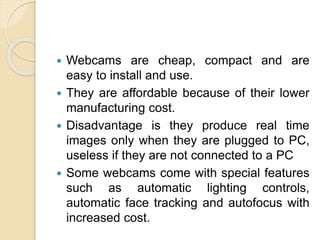  Webcams are cheap, compact and are
easy to install and use.
 They are affordable because of their lower
manufacturing cost.
 Disadvantage is they produce real time
images only when they are plugged to PC,
useless if they are not connected to a PC
 Some webcams come with special features
such as automatic lighting controls,
automatic face tracking and autofocus with
increased cost.
 