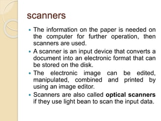 scanners
 The information on the paper is needed on
the computer for further operation, then
scanners are used.
 A scanner is an input device that converts a
document into an electronic format that can
be stored on the disk.
 The electronic image can be edited,
manipulated, combined and printed by
using an image editor.
 Scanners are also called optical scanners
if they use light bean to scan the input data.
 