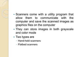  Scanners come with a utility program that
allow them to communicate with the
computer and save the scanned images as
graphics files on the computer
 They can store images in both grayscale
and color mode
 Two types are
◦ Hand-held scanners
◦ Flatbed scanners
 