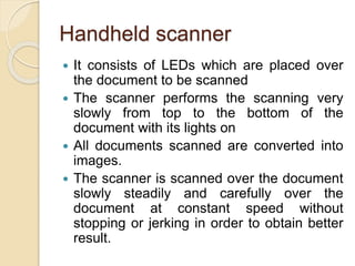Handheld scanner
 It consists of LEDs which are placed over
the document to be scanned
 The scanner performs the scanning very
slowly from top to the bottom of the
document with its lights on
 All documents scanned are converted into
images.
 The scanner is scanned over the document
slowly steadily and carefully over the
document at constant speed without
stopping or jerking in order to obtain better
result.
 