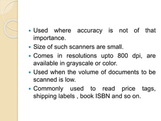  Used where accuracy is not of that
importance.
 Size of such scanners are small.
 Comes in resolutions upto 800 dpi, are
available in grayscale or color.
 Used when the volume of documents to be
scanned is low.
 Commonly used to read price tags,
shipping labels , book ISBN and so on.
 