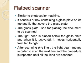 Flatbed scanner
 Similar to photocopier machine.
 It consists of box containing a glass plate on its
top and lid that covers the glass plate
 The glass plate used for placing the document
to be scanned.
 The light bean is placed below the glass plate
and when it is activated, it moves horizontally
from left to right.
 After scanning one line , the light beam moves
in order to scan the next line and the procedure
is repeated until all the lines are scanned.
 