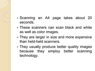  Scanning an A4 page takes about 20
seconds.
 These scanners can scan black and white
as well as color images.
 They are larger in size and more expensive
than held-held scanners.
 They usually produce better quality images
because they employ better scanning
technology.
 