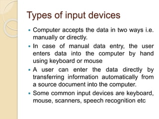Types of input devices
 Computer accepts the data in two ways i.e.
manually or directly.
 In case of manual data entry, the user
enters data into the computer by hand
using keyboard or mouse
 A user can enter the data directly by
transferring information automatically from
a source document into the computer.
 Some common input devices are keyboard,
mouse, scanners, speech recognition etc
 
