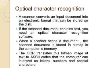 Optical character recognition
 A scanner converts an input document into
an electronic format that can be stored on
the disk.
 If the scanned document contains text, you
need an optical character recognition
software.
 When a scanner scans a document , the
scanned document is stored in bitmap in
the computer ‘s memory.
 The OCR translates this bitmap image of
text to ASCII codes that the computer can
interpret as letters, numbers and special
charecters.
 