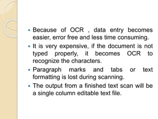  Because of OCR , data entry becomes
easier, error free and less time consuming.
 It is very expensive, if the document is not
typed properly, it becomes OCR to
recognize the characters.
 Paragraph marks and tabs or text
formatting is lost during scanning.
 The output from a finished text scan will be
a single column editable text file.
 