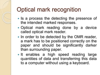 Optical mark recognition
 Is a process the detecting the presence of
the intended marked responses.
 Optical mark reading done by a device
called optical mark reader.
 In order to be detected by the OMR reader,
a mark has to be positioned correctly on the
paper and should be significantly darker
than surrounding paper.
 It enables a high speed reading large
quantities of data and transferring this data
to a computer without using a keyboard.
 
