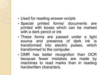  Used for reading answer scripts
 Special printed forms/ documents are
printed with boxes which can be marked
with a dark pencil or ink
 These forms are passed under a light
source and presence of dark ink is
transformed into electric pulses, which
transformed to the computer.
 OMR has better recognition than OCR
because fewer mistakes are made by
machines to read marks than in reading
handwritten characters.
 