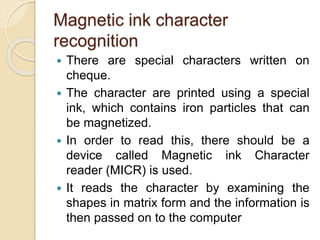 Magnetic ink character
recognition
 There are special characters written on
cheque.
 The character are printed using a special
ink, which contains iron particles that can
be magnetized.
 In order to read this, there should be a
device called Magnetic ink Character
reader (MICR) is used.
 It reads the character by examining the
shapes in matrix form and the information is
then passed on to the computer
 