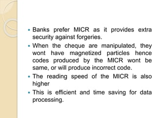  Banks prefer MICR as it provides extra
security against forgeries.
 When the cheque are manipulated, they
wont have magnetized particles hence
codes produced by the MICR wont be
same, or will produce incorrect code.
 The reading speed of the MICR is also
higher
 This is efficient and time saving for data
processing.
 