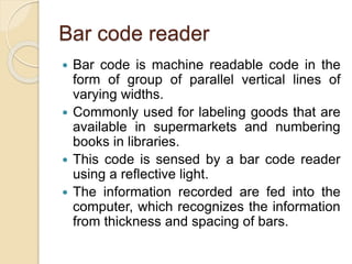 Bar code reader
 Bar code is machine readable code in the
form of group of parallel vertical lines of
varying widths.
 Commonly used for labeling goods that are
available in supermarkets and numbering
books in libraries.
 This code is sensed by a bar code reader
using a reflective light.
 The information recorded are fed into the
computer, which recognizes the information
from thickness and spacing of bars.
 