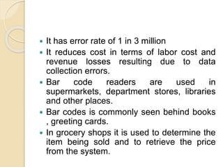  It has error rate of 1 in 3 million
 It reduces cost in terms of labor cost and
revenue losses resulting due to data
collection errors.
 Bar code readers are used in
supermarkets, department stores, libraries
and other places.
 Bar codes is commonly seen behind books
, greeting cards.
 In grocery shops it is used to determine the
item being sold and to retrieve the price
from the system.
 