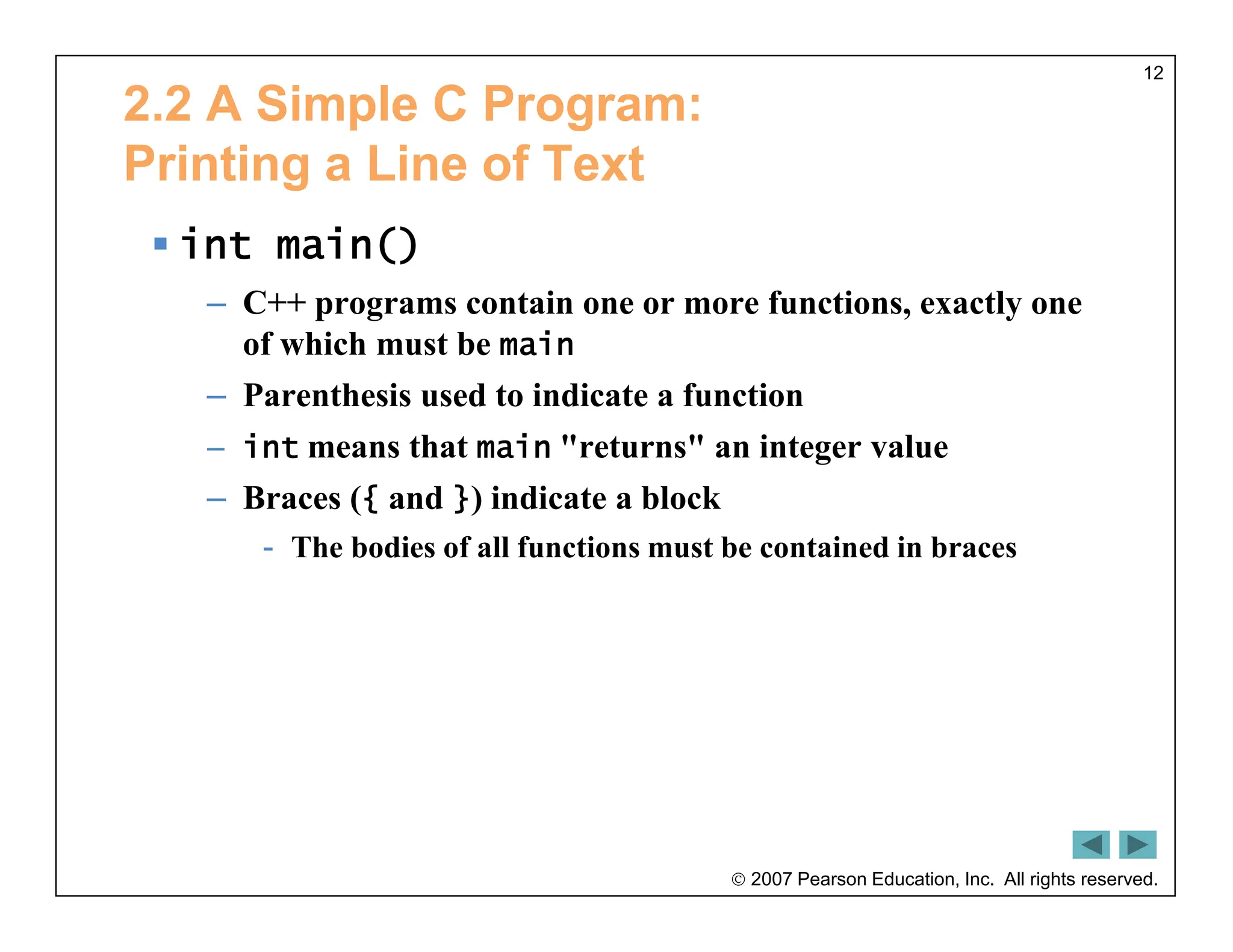  2007 Pearson Education, Inc. All rights reserved.
12
2.2 A Simple C Program:
Printing a Line of Text
 int main()
– C++ programs contain one or more functions, exactly one
of which must be main
– Parenthesis used to indicate a function
– int means that main "returns" an integer value
– Braces ({ and }) indicate a block
- The bodies of all functions must be contained in braces
 