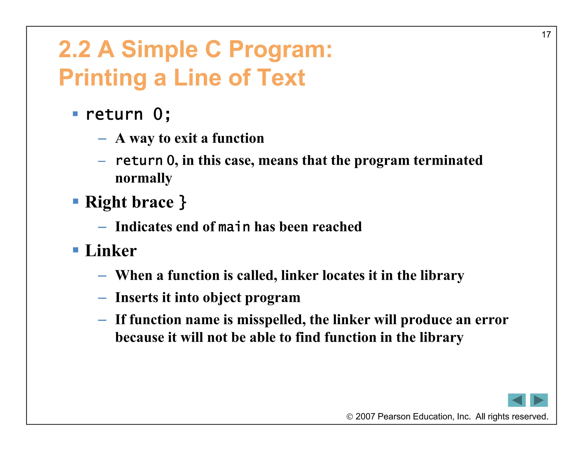  2007 Pearson Education, Inc. All rights reserved.
17
2.2 A Simple C Program:
Printing a Line of Text
 return 0;
– A way to exit a function
– return 0, in this case, means that the program terminated
normally
 Right brace }
– Indicates end of main has been reached
 Linker
– When a function is called, linker locates it in the library
– Inserts it into object program
– If function name is misspelled, the linker will produce an error
because it will not be able to find function in the library
 