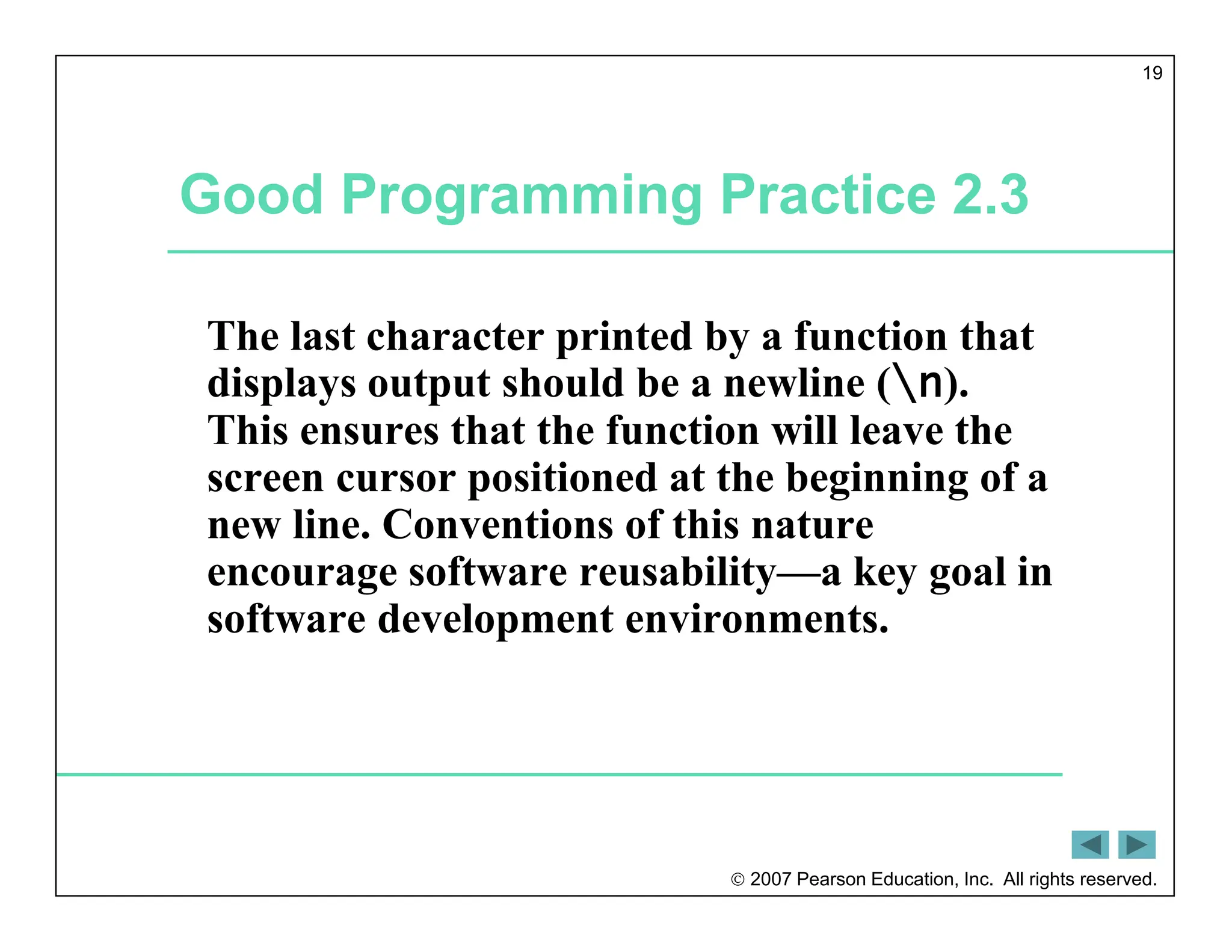  2007 Pearson Education, Inc. All rights reserved.
19
Good Programming Practice 2.3
The last character printed by a function that
displays output should be a newline (n).
This ensures that the function will leave the
screen cursor positioned at the beginning of a
new line. Conventions of this nature
encourage software reusability—a key goal in
software development environments.
 