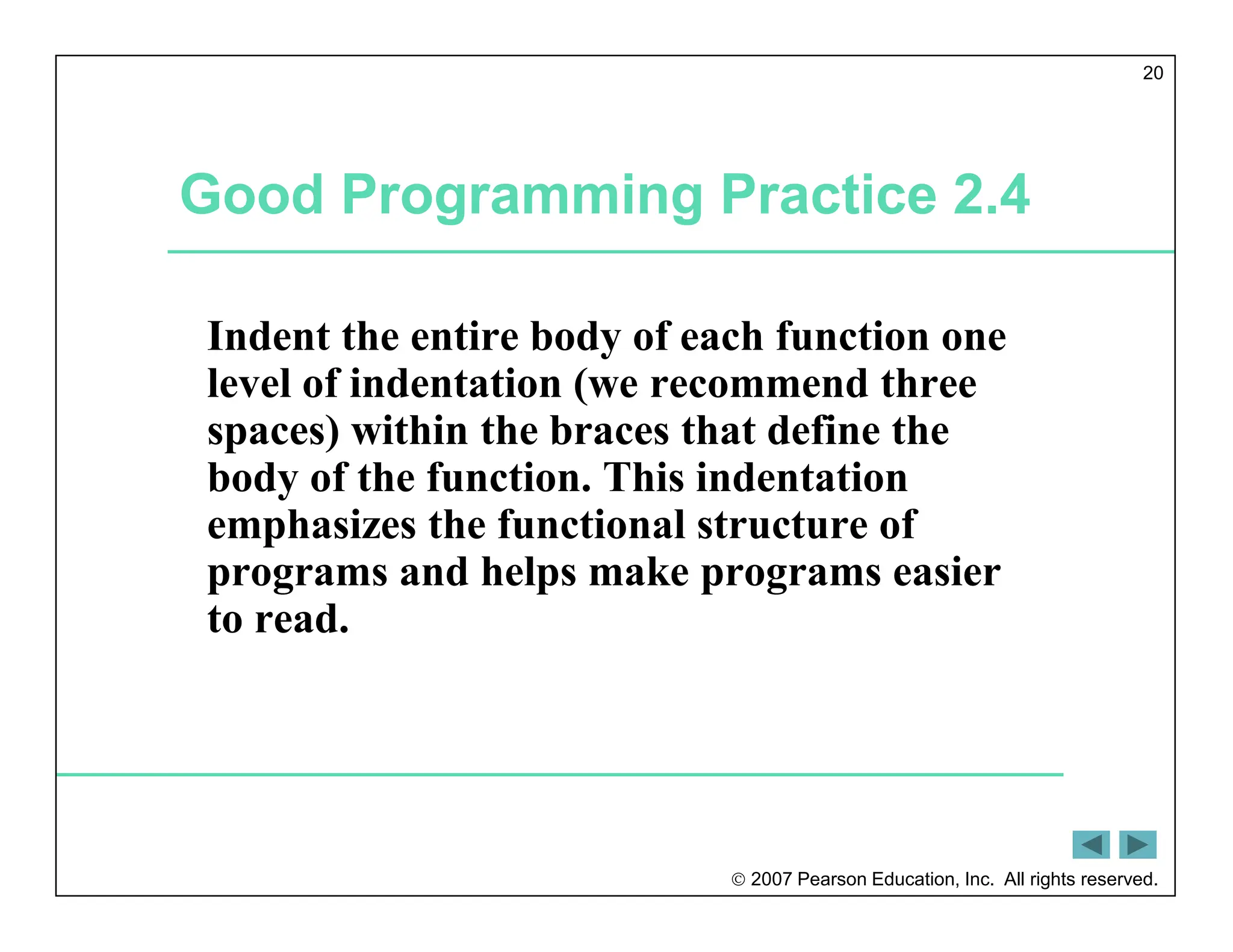  2007 Pearson Education, Inc. All rights reserved.
20
Good Programming Practice 2.4
Indent the entire body of each function one
level of indentation (we recommend three
spaces) within the braces that define the
body of the function. This indentation
emphasizes the functional structure of
programs and helps make programs easier
to read.
 