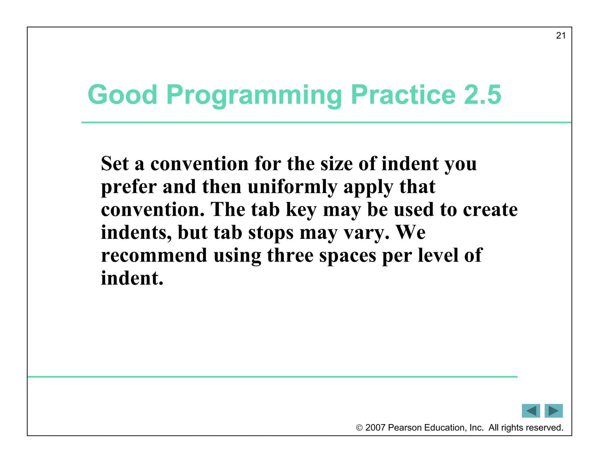  2007 Pearson Education, Inc. All rights reserved.
21
Good Programming Practice 2.5
Set a convention for the size of indent you
prefer and then uniformly apply that
convention. The tab key may be used to create
indents, but tab stops may vary. We
recommend using three spaces per level of
indent.
 