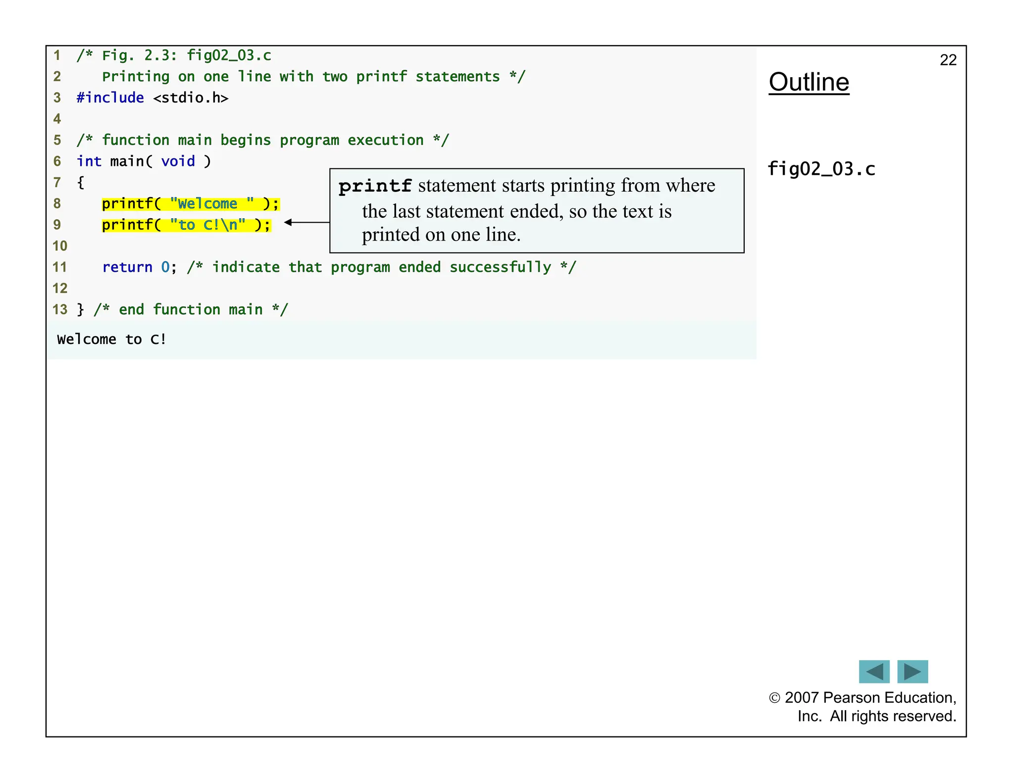  2007 Pearson Education,
Inc. All rights reserved.
22
1 /* Fig. 2.3: fig02_03.c
2 Printing on one line with two printf statements */
3 #include <stdio.h>
4
5 /* function main begins program execution */
6 int main( void )
7 {
8 printf( "Welcome " );
9 printf( "to C!n" );
10
11 return 0; /* indicate that program ended successfully */
12
13 } /* end function main */
Welcome to C!
Outline
fig02_03.c
printf statement starts printing from where
the last statement ended, so the text is
printed on one line.
 