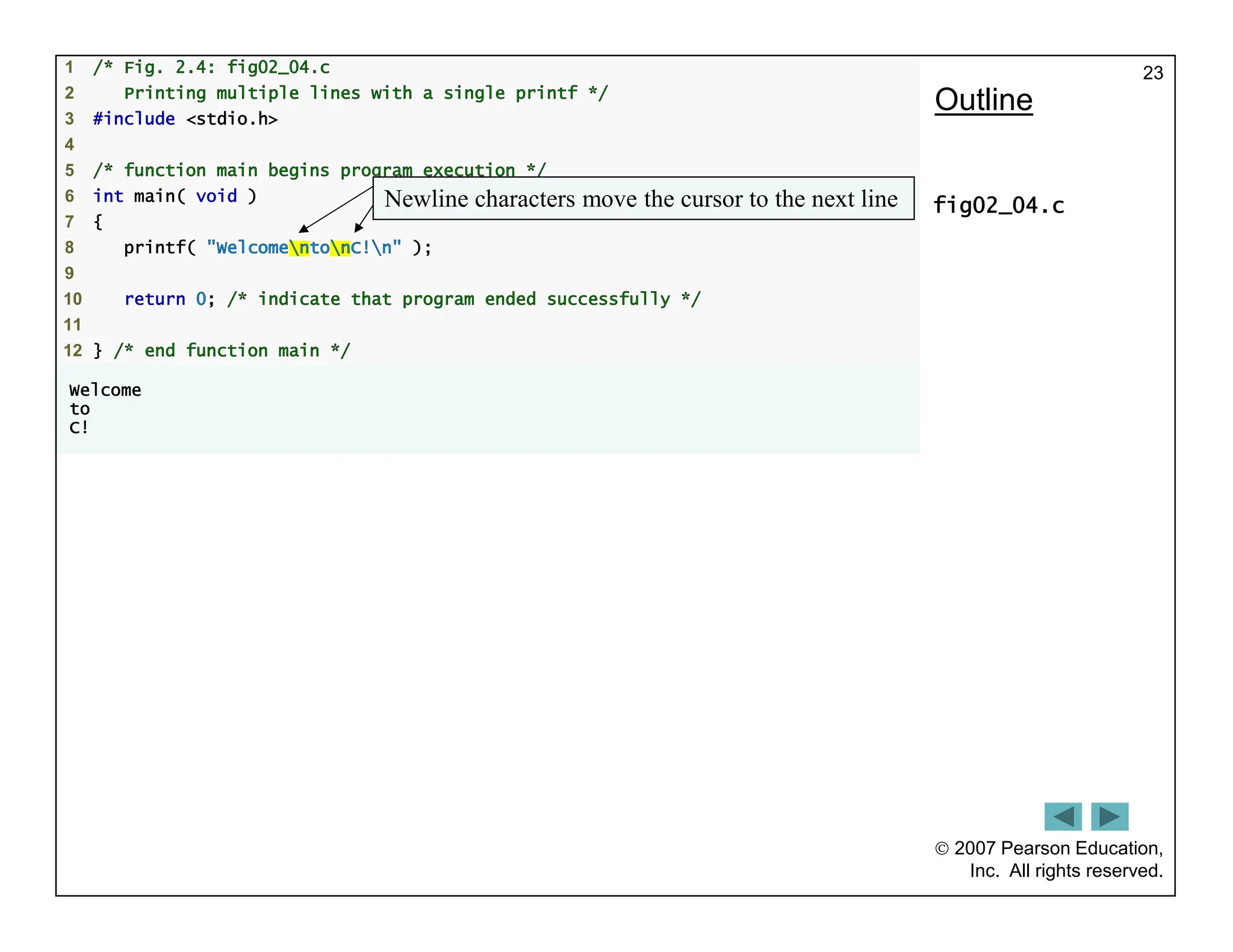  2007 Pearson Education,
Inc. All rights reserved.
23
1 /* Fig. 2.4: fig02_04.c
2 Printing multiple lines with a single printf */
3 #include <stdio.h>
4
5 /* function main begins program execution */
6 int main( void )
7 {
8 printf( "WelcomentonC!n" );
9
10 return 0; /* indicate that program ended successfully */
11
12 } /* end function main */
Welcome
to
C!
Outline
fig02_04.c
Newline characters move the cursor to the next line
 