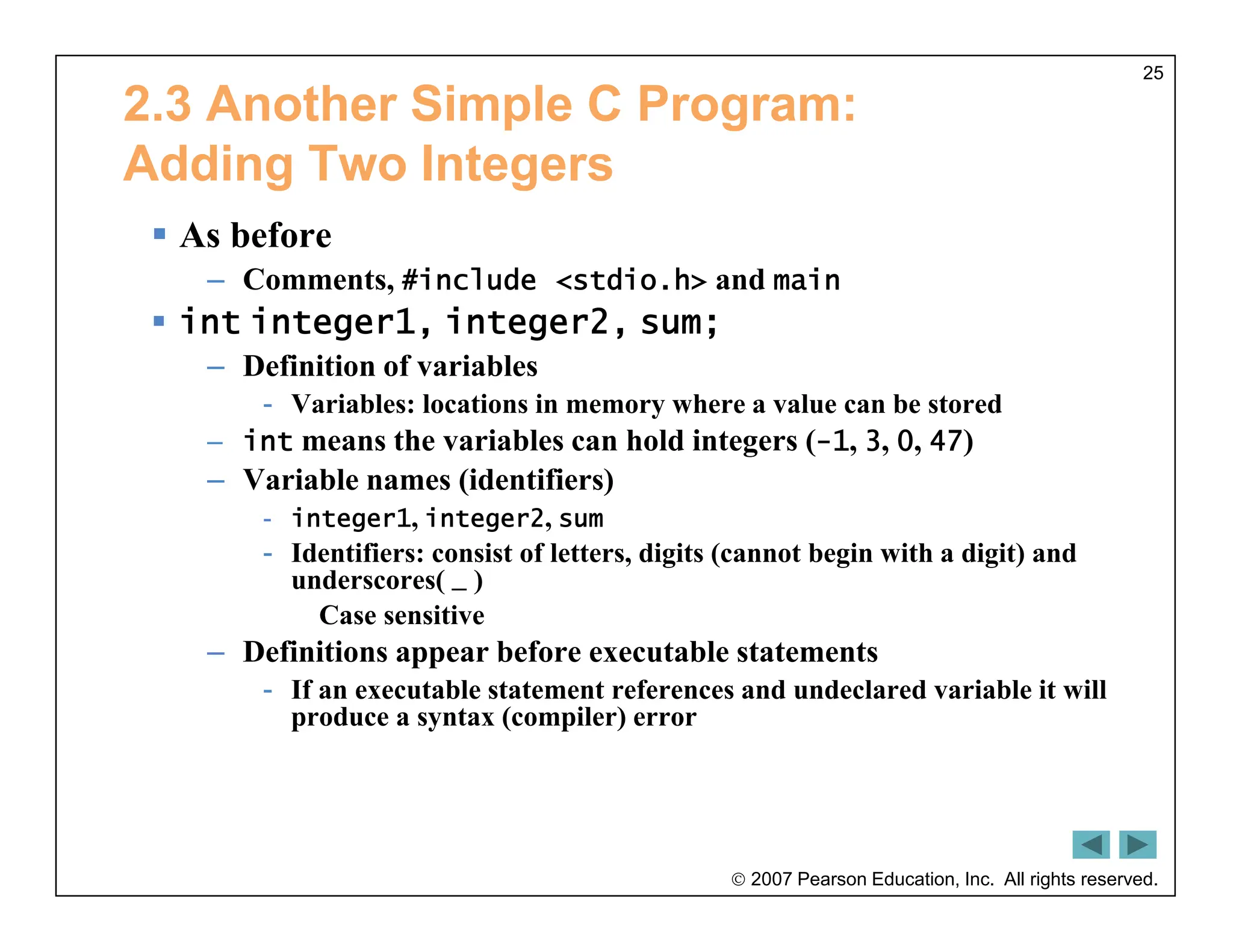  2007 Pearson Education, Inc. All rights reserved.
25
2.3 Another Simple C Program:
Adding Two Integers
 As before
– Comments, #include <stdio.h> and main
 int integer1, integer2, sum;
– Definition of variables
- Variables: locations in memory where a value can be stored
– int means the variables can hold integers (-1, 3, 0, 47)
– Variable names (identifiers)
- integer1, integer2, sum
- Identifiers: consist of letters, digits (cannot begin with a digit) and
underscores( _ )
Case sensitive
– Definitions appear before executable statements
- If an executable statement references and undeclared variable it will
produce a syntax (compiler) error
 