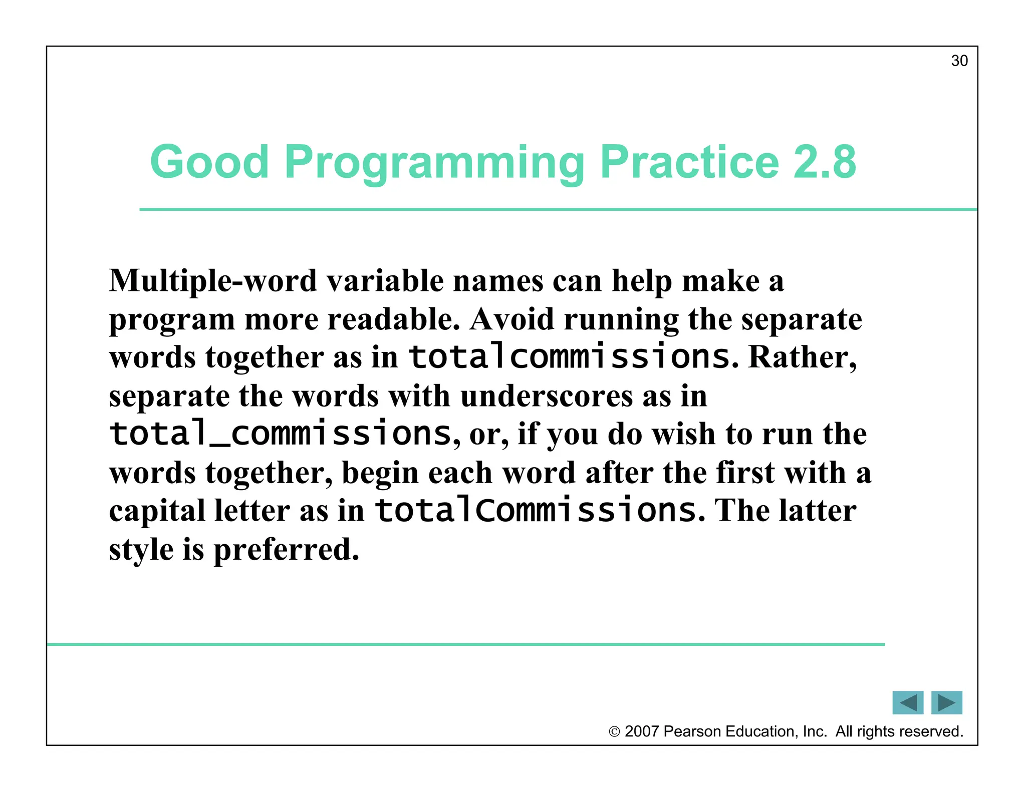  2007 Pearson Education, Inc. All rights reserved.
30
Good Programming Practice 2.8
Multiple-word variable names can help make a
program more readable. Avoid running the separate
words together as in totalcommissions. Rather,
separate the words with underscores as in
total_commissions, or, if you do wish to run the
words together, begin each word after the first with a
capital letter as in totalCommissions. The latter
style is preferred.
 