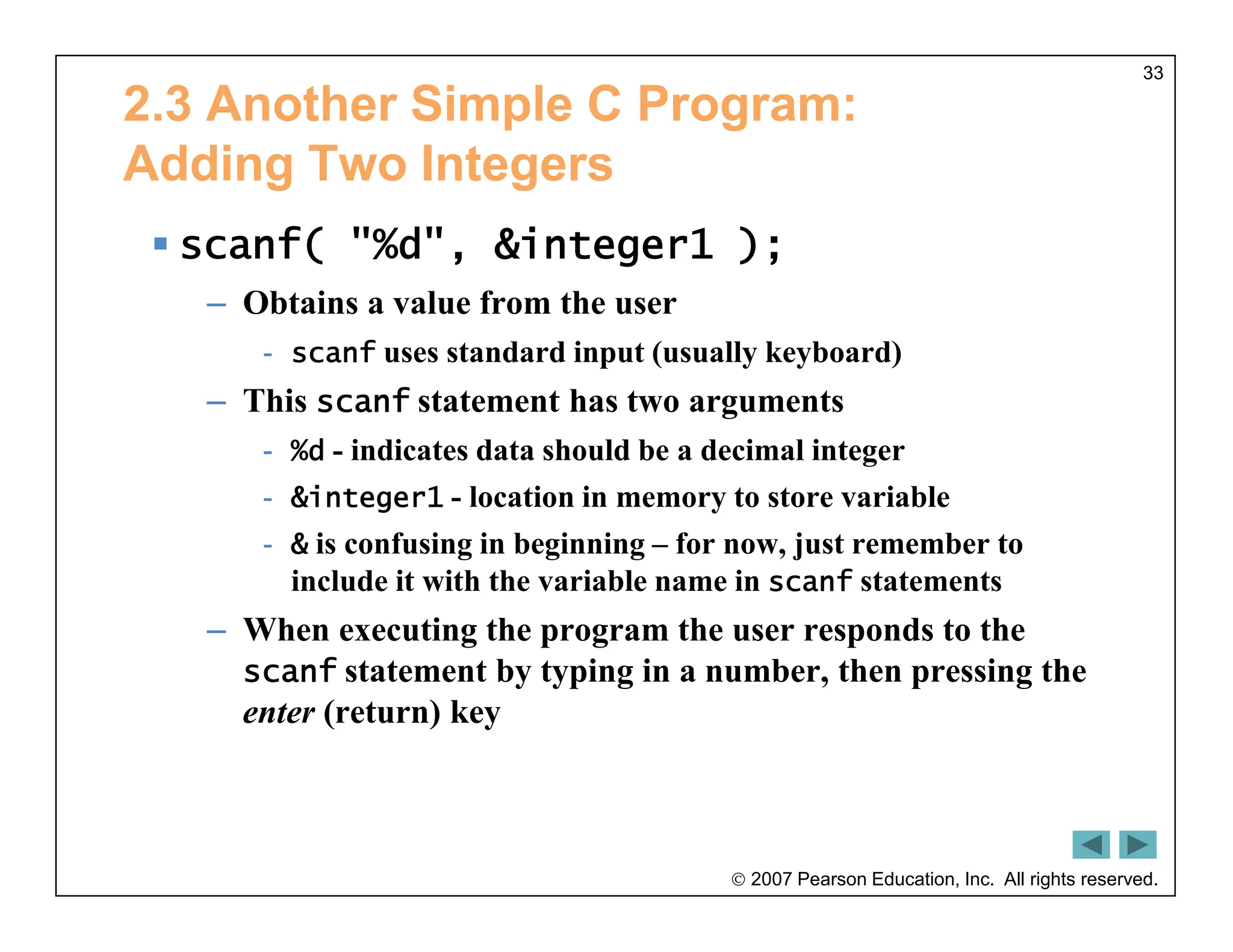  2007 Pearson Education, Inc. All rights reserved.
33
2.3 Another Simple C Program:
Adding Two Integers
 scanf( "%d", &integer1 );
– Obtains a value from the user
- scanf uses standard input (usually keyboard)
– This scanf statement has two arguments
- %d - indicates data should be a decimal integer
- &integer1 - location in memory to store variable
- & is confusing in beginning – for now, just remember to
include it with the variable name in scanf statements
– When executing the program the user responds to the
scanf statement by typing in a number, then pressing the
enter (return) key
 