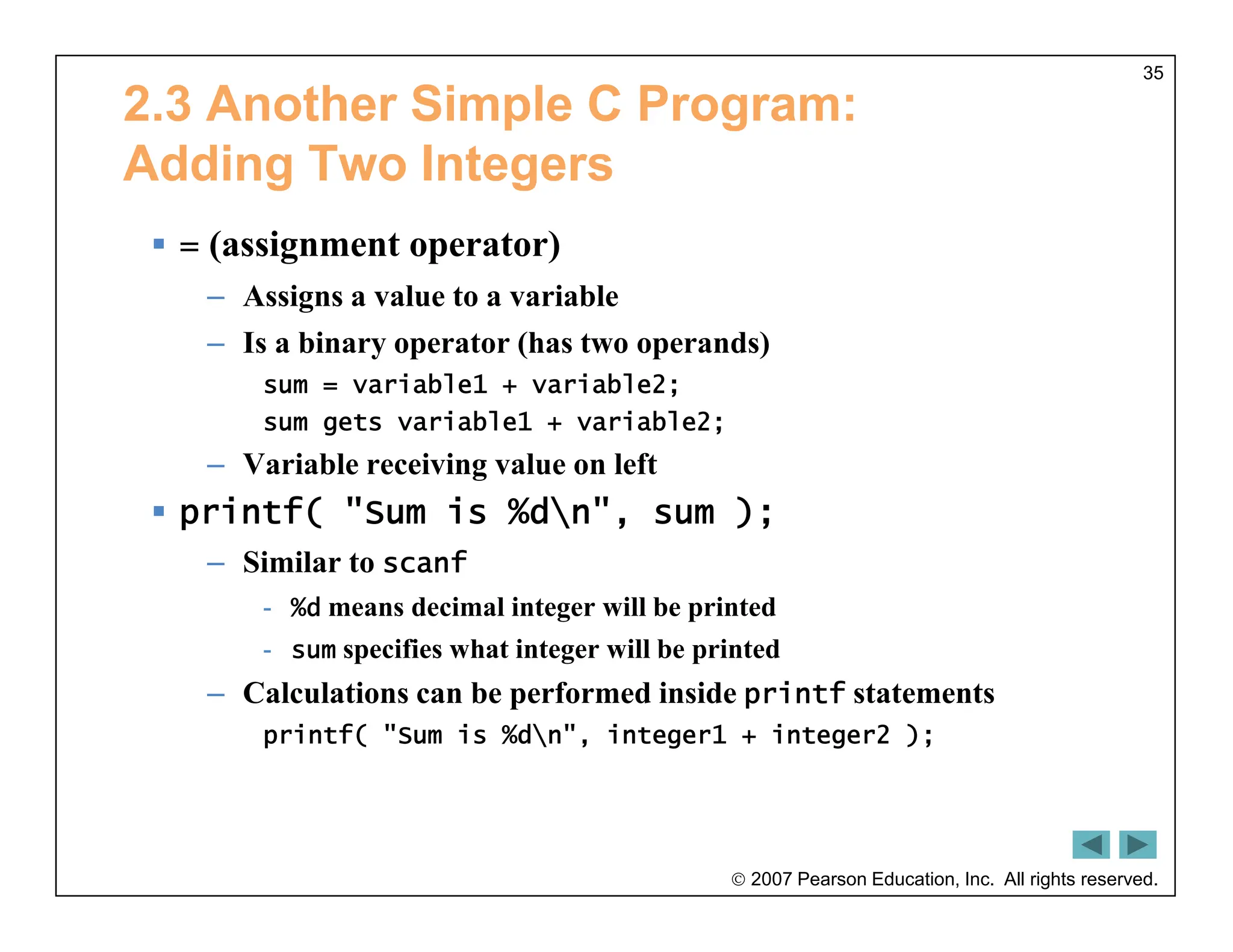  2007 Pearson Education, Inc. All rights reserved.
35
2.3 Another Simple C Program:
Adding Two Integers
 = (assignment operator)
– Assigns a value to a variable
– Is a binary operator (has two operands)
sum = variable1 + variable2;
sum gets variable1 + variable2;
– Variable receiving value on left
 printf( "Sum is %dn", sum );
– Similar to scanf
- %d means decimal integer will be printed
- sum specifies what integer will be printed
– Calculations can be performed inside printf statements
printf( "Sum is %dn", integer1 + integer2 );
 