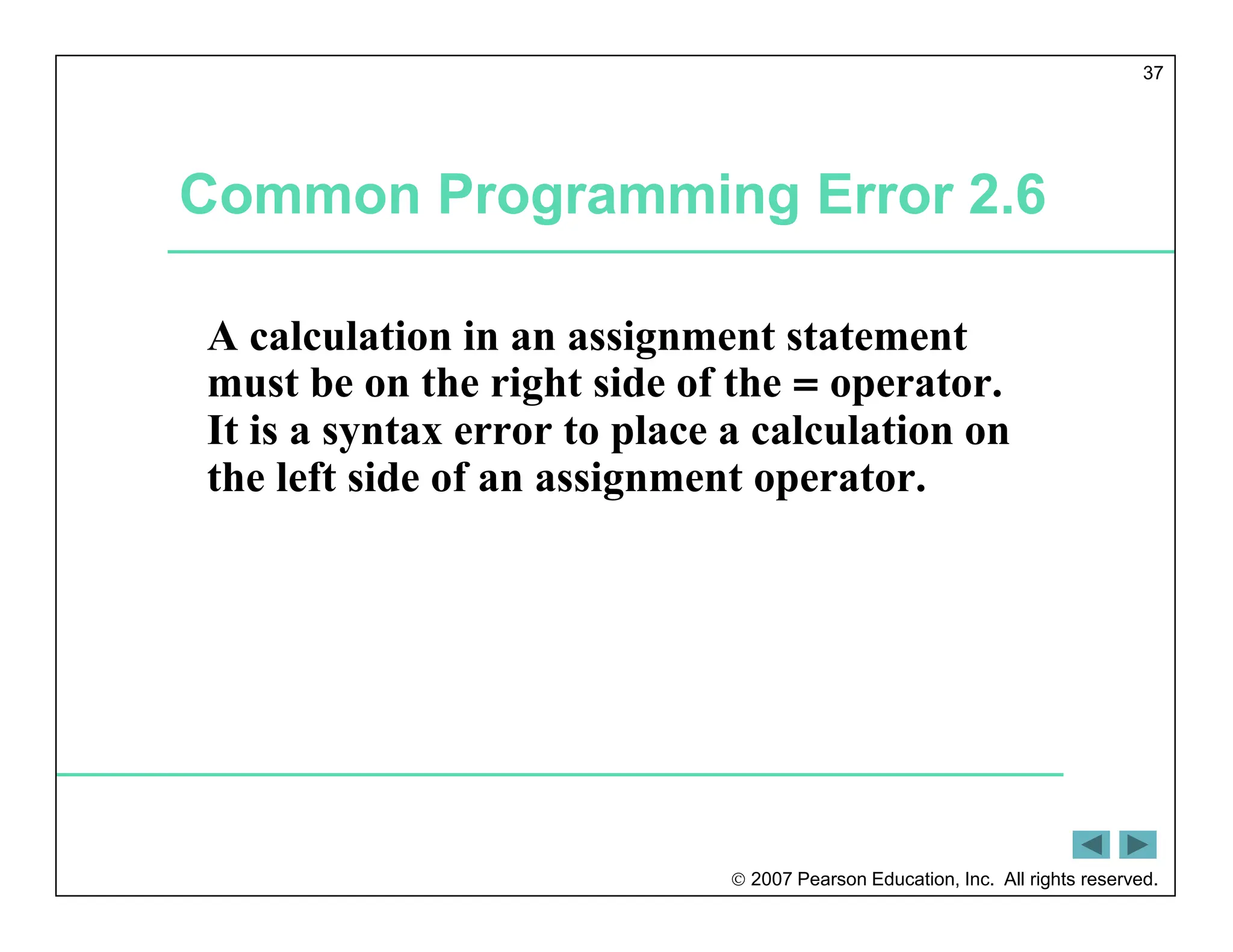  2007 Pearson Education, Inc. All rights reserved.
37
Common Programming Error 2.6
A calculation in an assignment statement
must be on the right side of the = operator.
It is a syntax error to place a calculation on
the left side of an assignment operator.
 