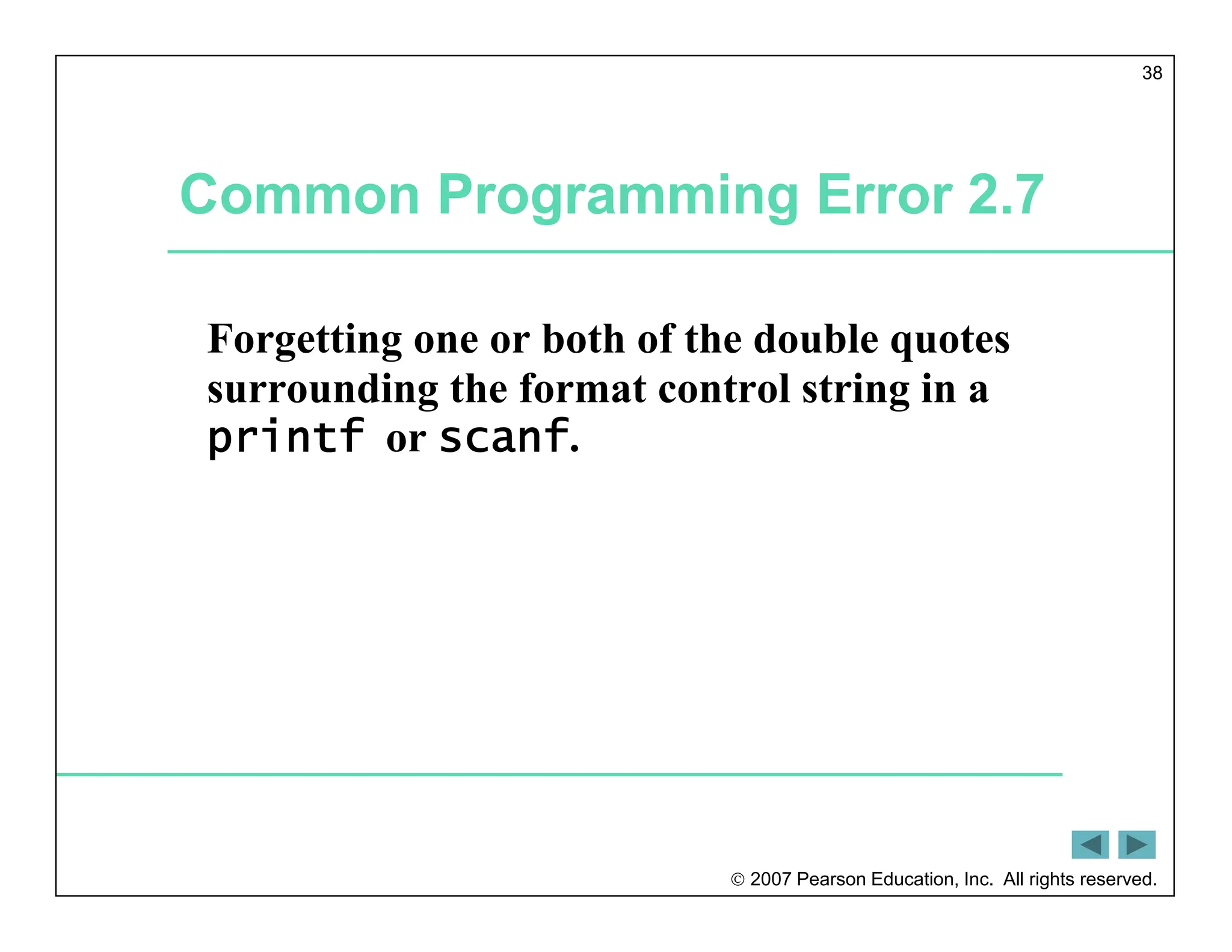  2007 Pearson Education, Inc. All rights reserved.
38
Common Programming Error 2.7
Forgetting one or both of the double quotes
surrounding the format control string in a
printf or scanf.
 