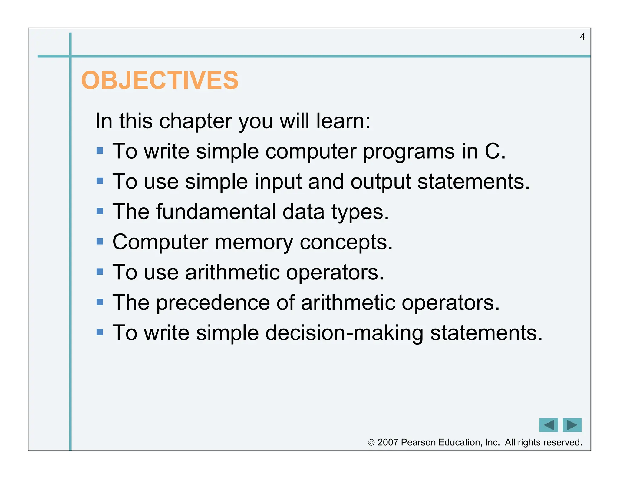  2007 Pearson Education, Inc. All rights reserved.
4
OBJECTIVES
In this chapter you will learn:
 To write simple computer programs in C.
 To use simple input and output statements.
 The fundamental data types.
 Computer memory concepts.
 To use arithmetic operators.
 The precedence of arithmetic operators.
 To write simple decision-making statements.
 