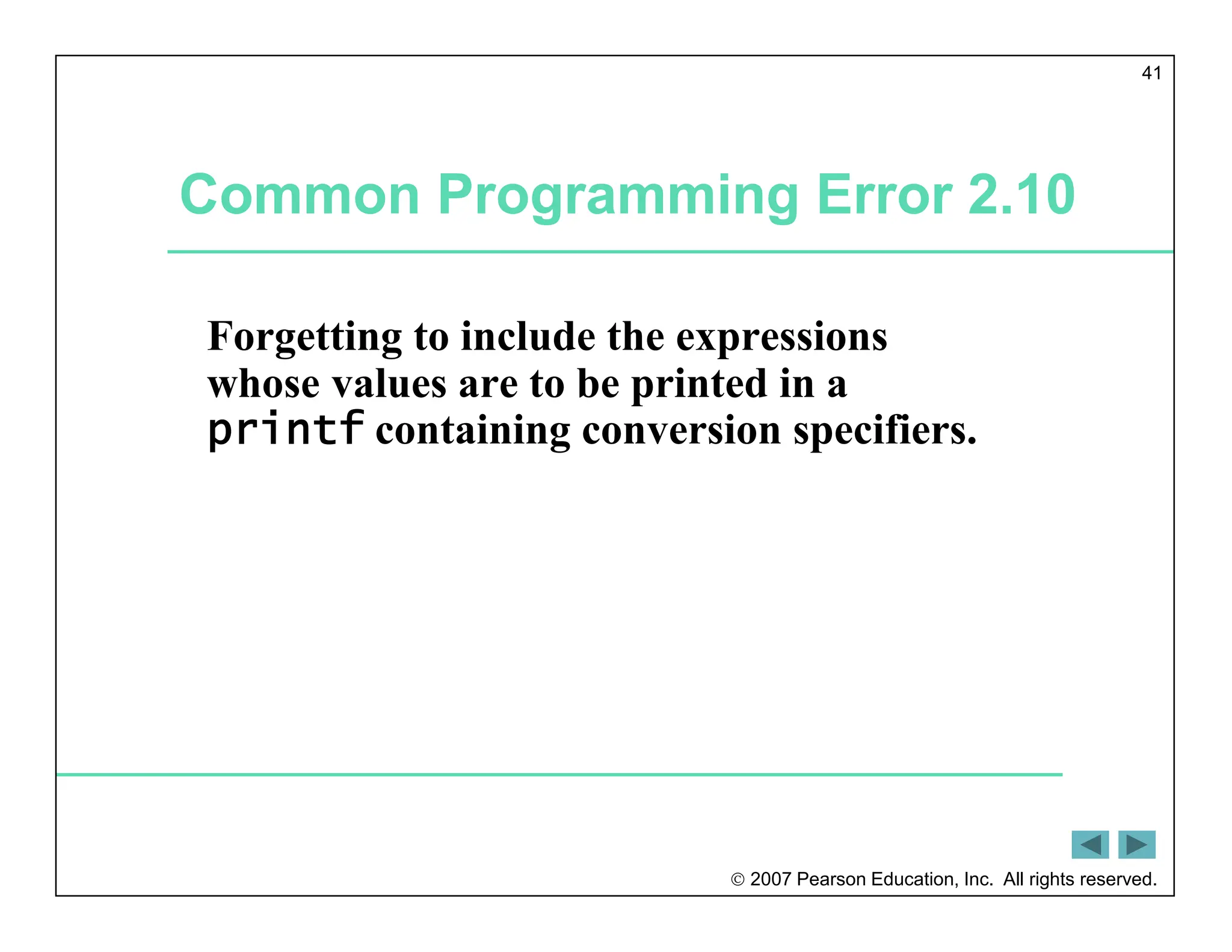  2007 Pearson Education, Inc. All rights reserved.
41
Common Programming Error 2.10
Forgetting to include the expressions
whose values are to be printed in a
printf containing conversion specifiers.
 