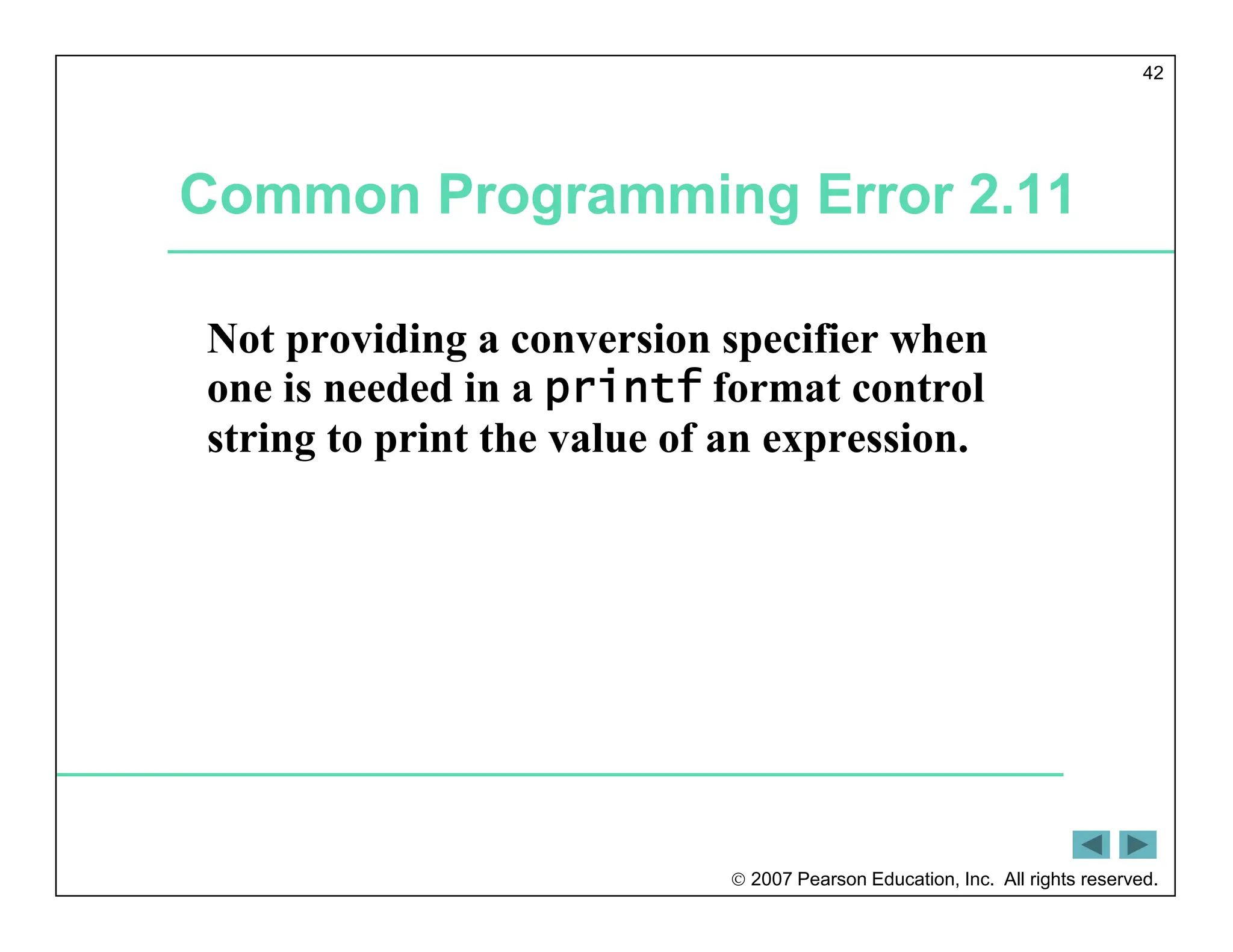  2007 Pearson Education, Inc. All rights reserved.
42
Common Programming Error 2.11
Not providing a conversion specifier when
one is needed in a printf format control
string to print the value of an expression.
 