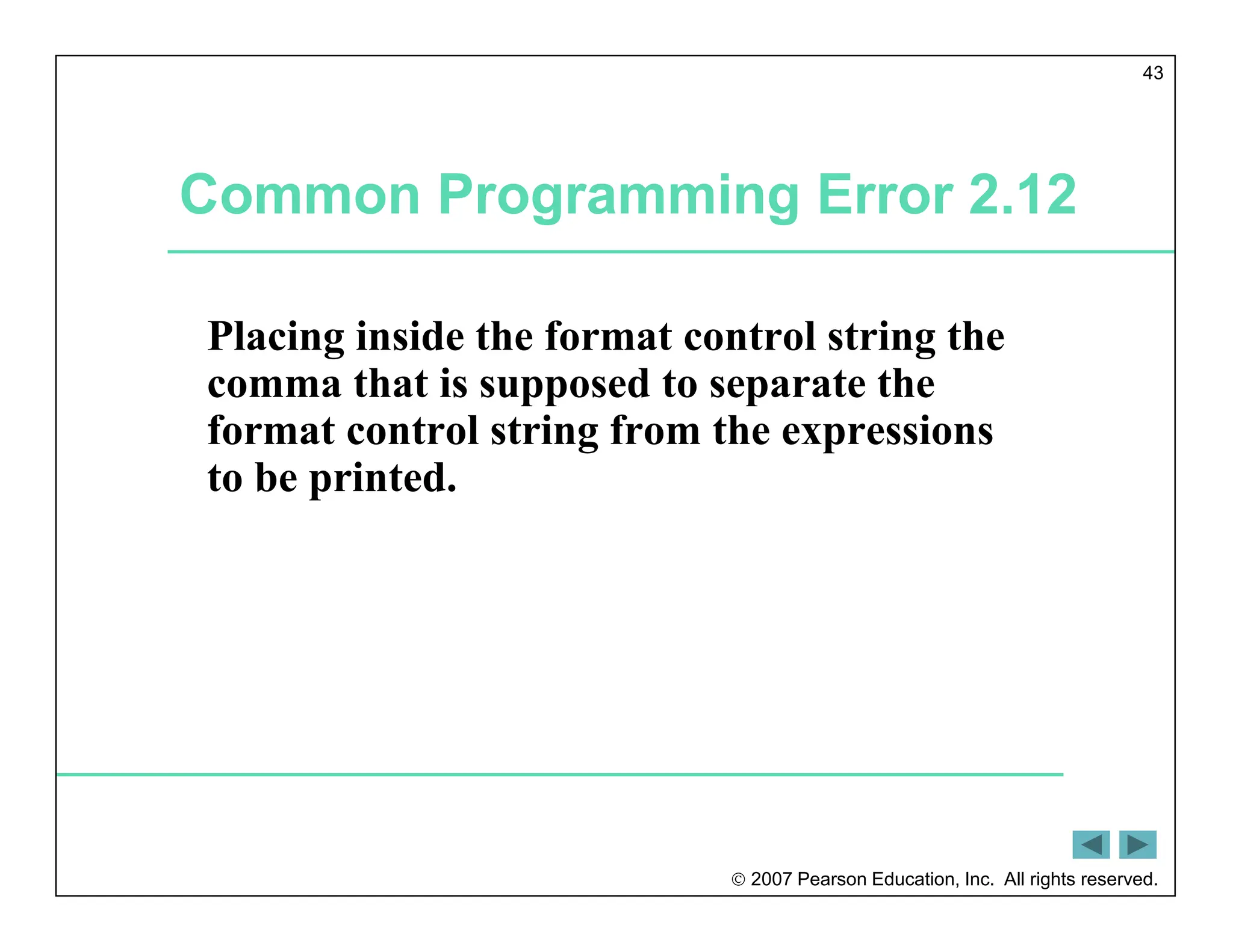  2007 Pearson Education, Inc. All rights reserved.
43
Common Programming Error 2.12
Placing inside the format control string the
comma that is supposed to separate the
format control string from the expressions
to be printed.
 