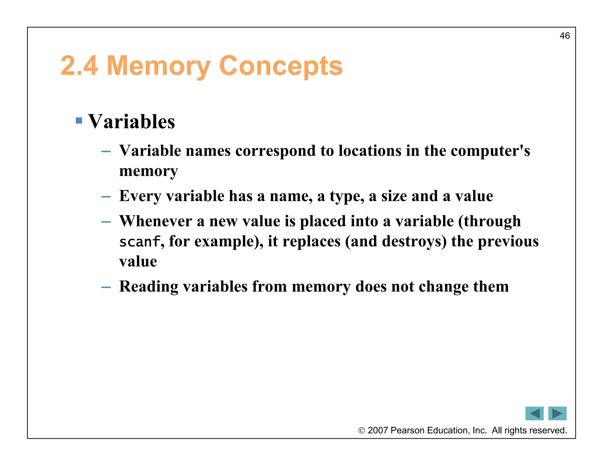  2007 Pearson Education, Inc. All rights reserved.
46
2.4 Memory Concepts
 Variables
– Variable names correspond to locations in the computer's
memory
– Every variable has a name, a type, a size and a value
– Whenever a new value is placed into a variable (through
scanf, for example), it replaces (and destroys) the previous
value
– Reading variables from memory does not change them
 