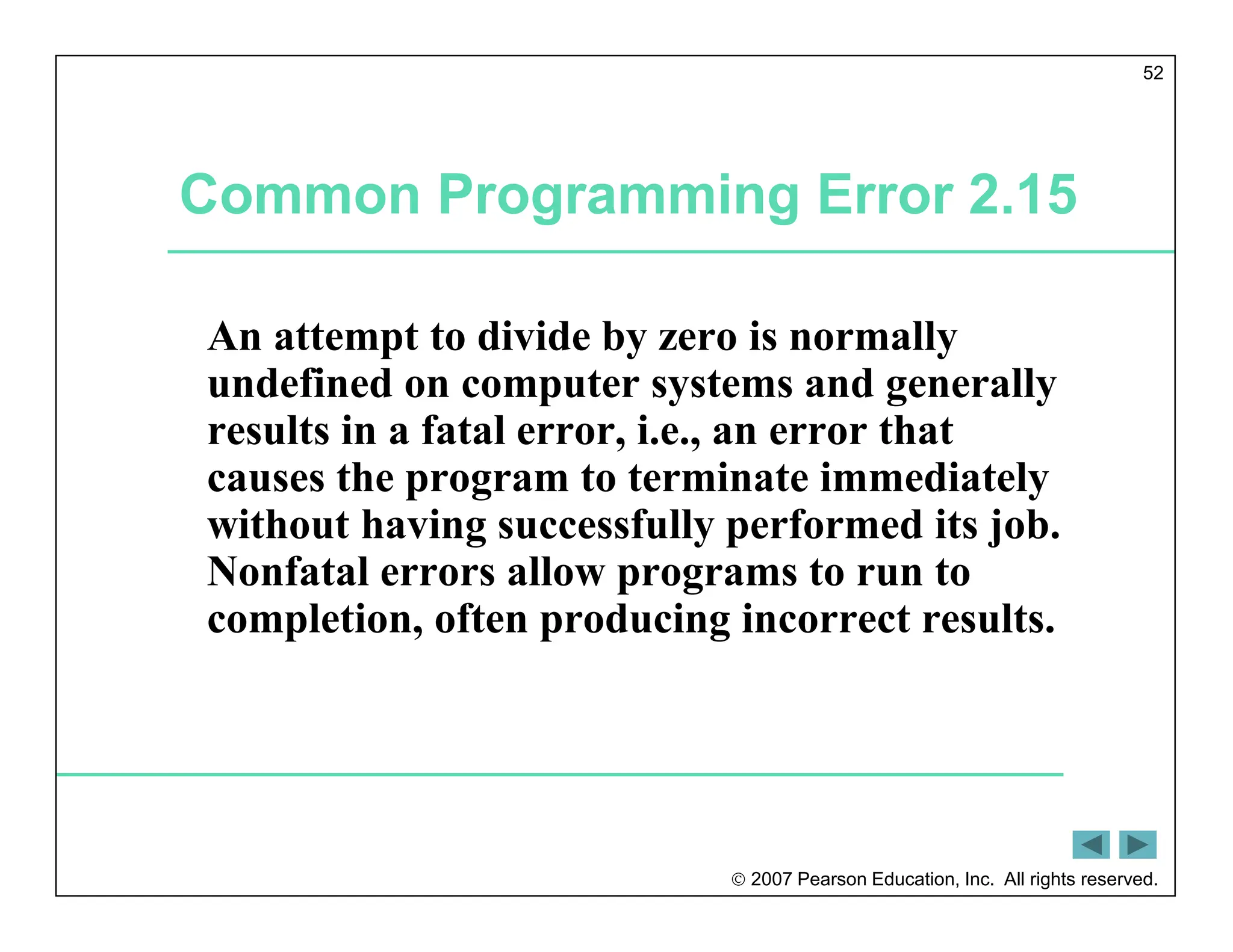  2007 Pearson Education, Inc. All rights reserved.
52
Common Programming Error 2.15
An attempt to divide by zero is normally
undefined on computer systems and generally
results in a fatal error, i.e., an error that
causes the program to terminate immediately
without having successfully performed its job.
Nonfatal errors allow programs to run to
completion, often producing incorrect results.
 